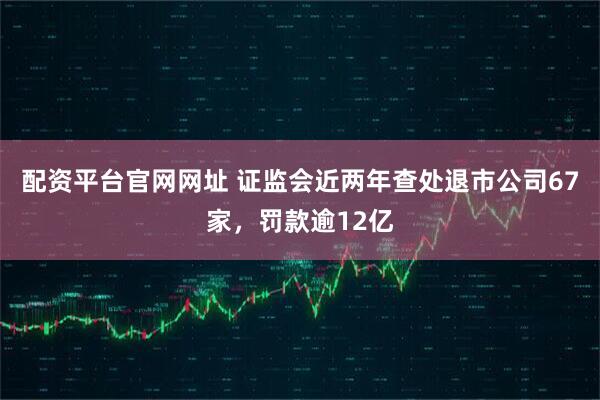 配资平台官网网址 证监会近两年查处退市公司67家，罚款逾12亿