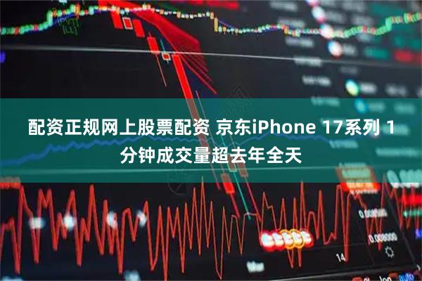 配资正规网上股票配资 京东iPhone 17系列 1分钟成交量超去年全天