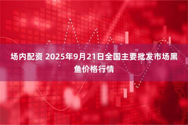 场内配资 2025年9月21日全国主要批发市场黑鱼价格行情