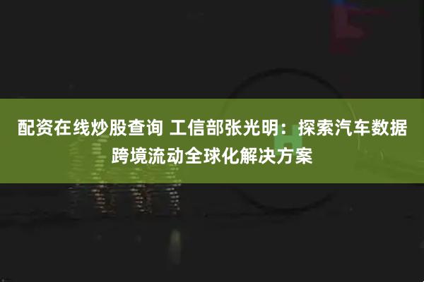 配资在线炒股查询 工信部张光明：探索汽车数据跨境流动全球化解决方案