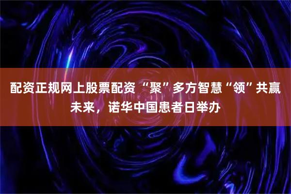 配资正规网上股票配资 “聚”多方智慧“领”共赢未来，诺华中国患者日举办