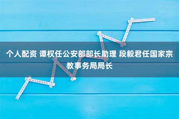 个人配资 谭权任公安部部长助理 段毅君任国家宗教事务局局长