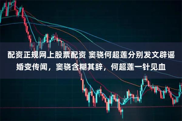 配资正规网上股票配资 窦骁何超莲分别发文辟谣婚变传闻，窦骁含糊其辞，何超莲一针见血