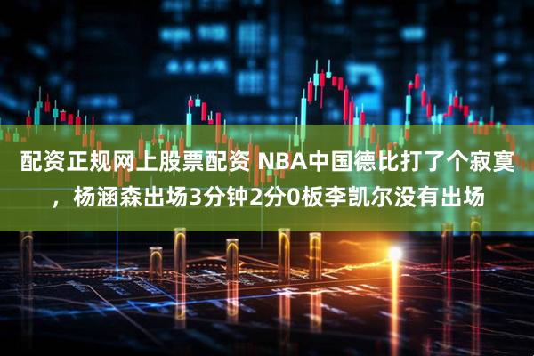 配资正规网上股票配资 NBA中国德比打了个寂寞，杨涵森出场3分钟2分0板李凯尔没有出场