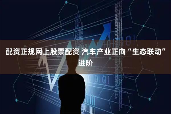 配资正规网上股票配资 汽车产业正向“生态联动”进阶