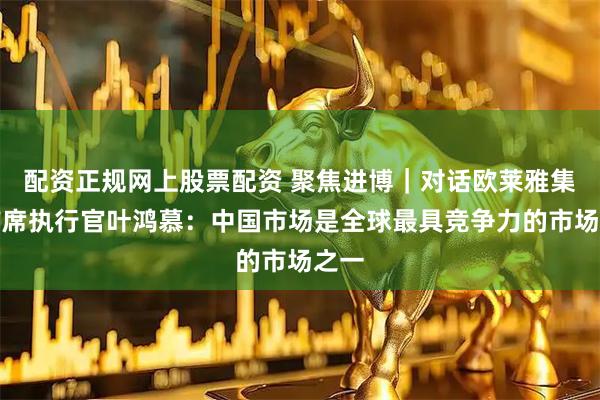 配资正规网上股票配资 聚焦进博｜对话欧莱雅集团首席执行官叶鸿慕：中国市场是全球最具竞争力的市场之一