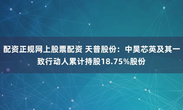 配资正规网上股票配资 天普股份：中昊芯英及其一致行动人累计持股18.75%股份