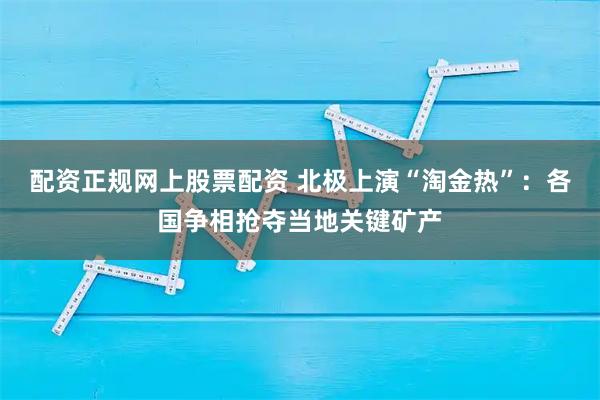 配资正规网上股票配资 北极上演“淘金热”：各国争相抢夺当地关键矿产