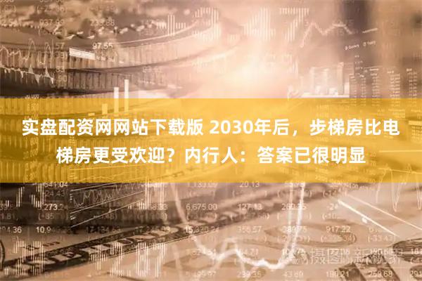实盘配资网网站下载版 2030年后，步梯房比电梯房更受欢迎？内行人：答案已很明显
