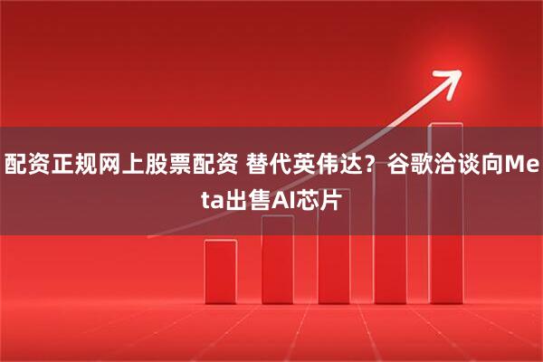 配资正规网上股票配资 替代英伟达？谷歌洽谈向Meta出售AI芯片