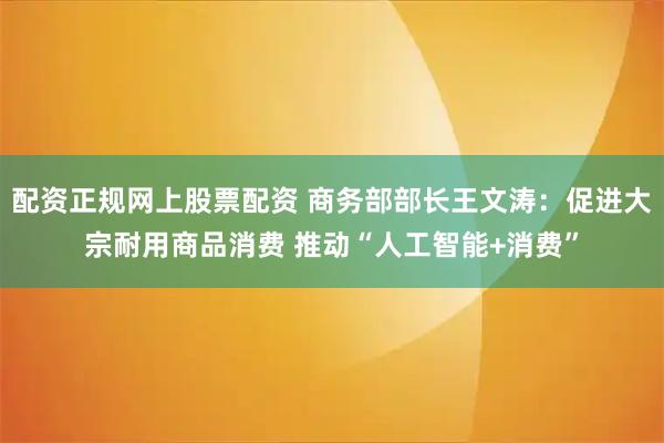 配资正规网上股票配资 商务部部长王文涛：促进大宗耐用商品消费 推动“人工智能+消费”
