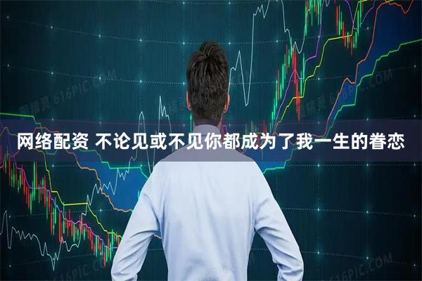 网络配资 不论见或不见你都成为了我一生的眷恋