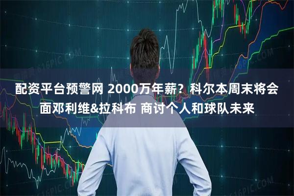配资平台预警网 2000万年薪？科尔本周末将会面邓利维&拉科布 商讨个人和球队未来