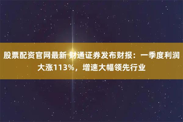 股票配资官网最新 财通证券发布财报：一季度利润大涨113%，增速大幅领先行业