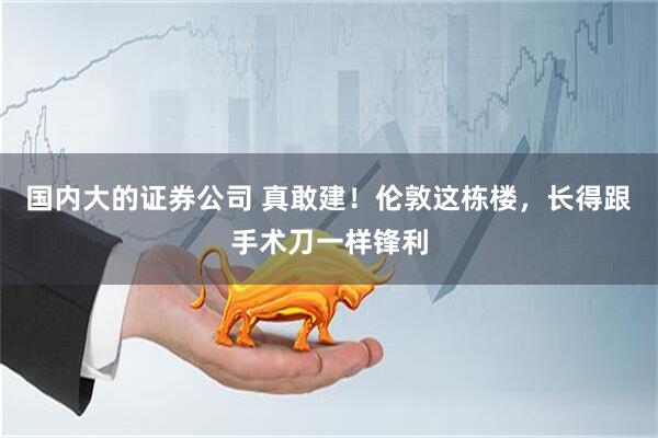 国内大的证券公司 真敢建！伦敦这栋楼，长得跟手术刀一样锋利