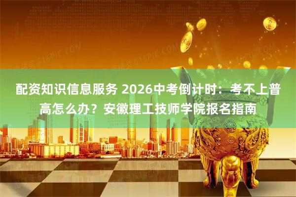 配资知识信息服务 2026中考倒计时：考不上普高怎么办？安徽理工技师学院报名指南