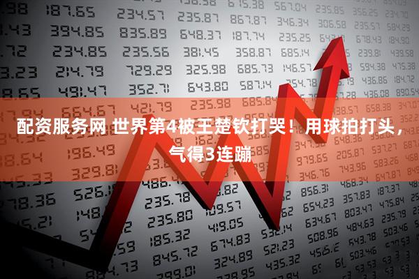 配资服务网 世界第4被王楚钦打哭！用球拍打头，气得3连蹦
