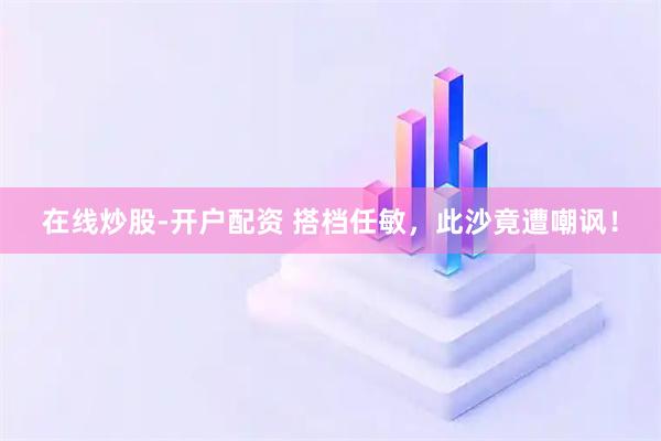在线炒股-开户配资 搭档任敏，此沙竟遭嘲讽！