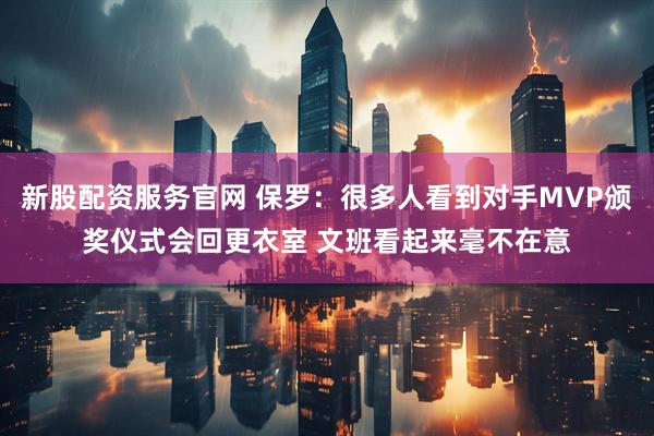 新股配资服务官网 保罗：很多人看到对手MVP颁奖仪式会回更衣室 文班看起来毫不在意