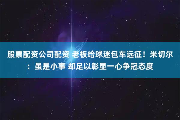股票配资公司配资 老板给球迷包车远征！米切尔：虽是小事 却足以彰显一心争冠态度