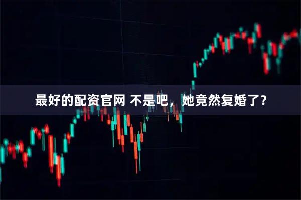 最好的配资官网 不是吧，她竟然复婚了？