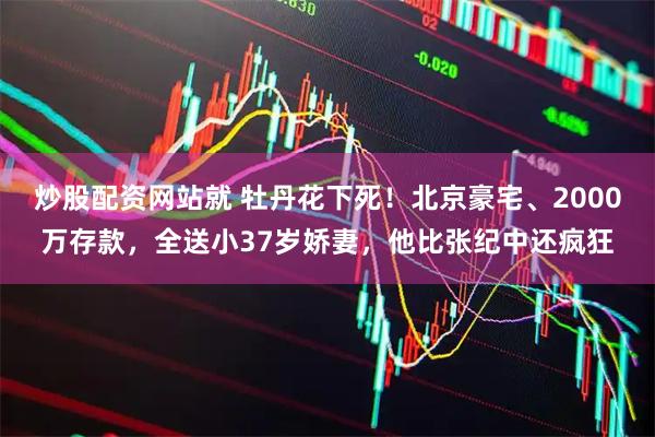 炒股配资网站就 牡丹花下死！北京豪宅、2000万存款，全送小37岁娇妻，他比张纪中还疯狂