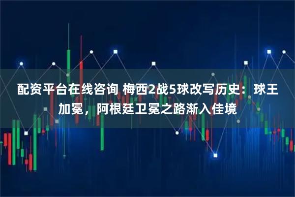 配资平台在线咨询 梅西2战5球改写历史：球王加冕，阿根廷卫冕之路渐入佳境