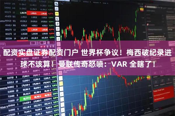 配资实盘证券配资门户 世界杯争议！梅西破纪录进球不该算！曼联传奇怒喷：VAR 全瞎了！