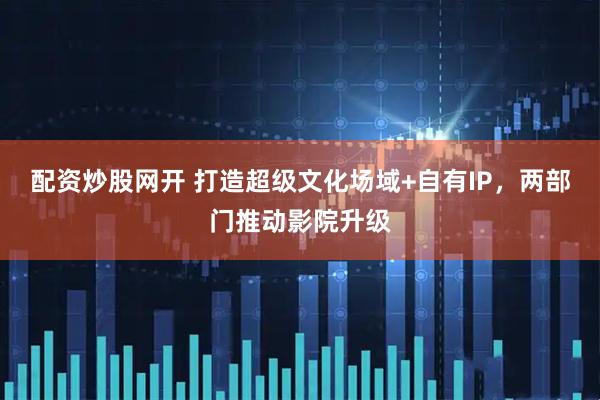配资炒股网开 打造超级文化场域+自有IP，两部门推动影院升级