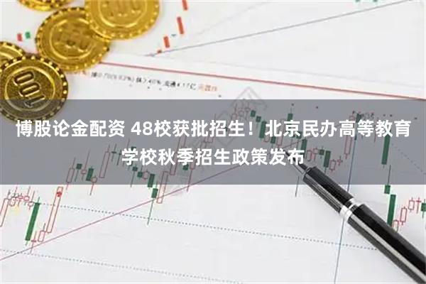 博股论金配资 48校获批招生！北京民办高等教育学校秋季招生政策发布