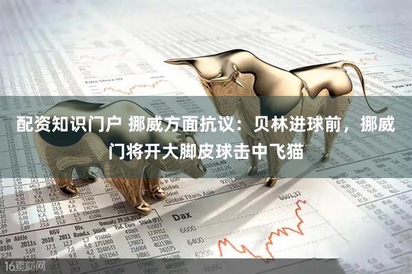 配资知识门户 挪威方面抗议：贝林进球前，挪威门将开大脚皮球击中飞猫