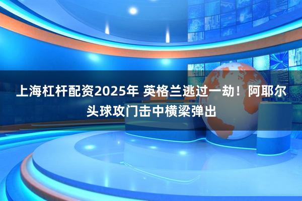 上海杠杆配资2025年 英格兰逃过一劫！阿耶尔头球攻门击中横梁弹出