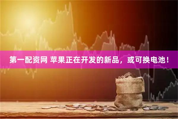 第一配资网 苹果正在开发的新品，或可换电池！