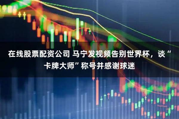 在线股票配资公司 马宁发视频告别世界杯，谈“卡牌大师”称号并感谢球迷