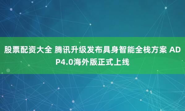 股票配资大全 腾讯升级发布具身智能全栈方案 ADP4.0海外版正式上线