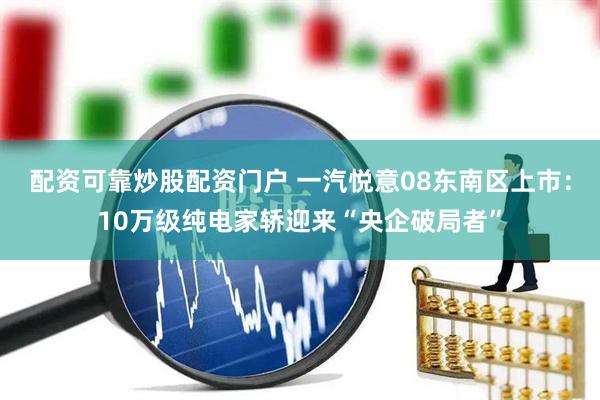 配资可靠炒股配资门户 一汽悦意08东南区上市：10万级纯电家轿迎来“央企破局者”