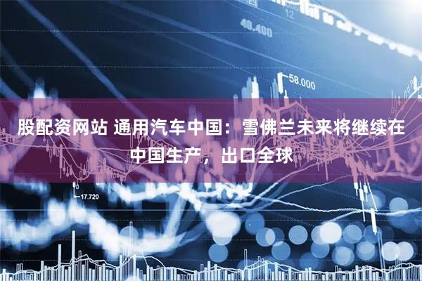 股配资网站 通用汽车中国：雪佛兰未来将继续在中国生产，出口全球