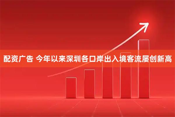 配资广告 今年以来深圳各口岸出入境客流屡创新高