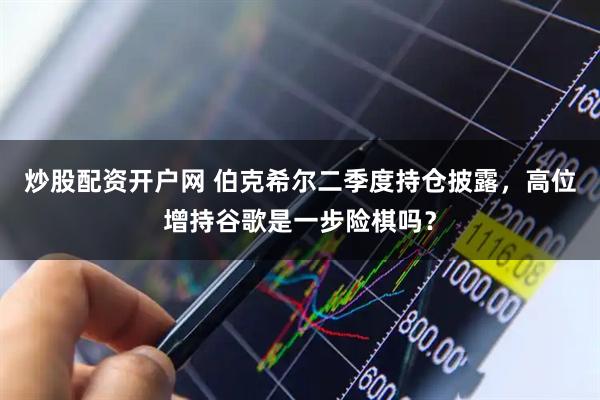炒股配资开户网 伯克希尔二季度持仓披露，高位增持谷歌是一步险棋吗？