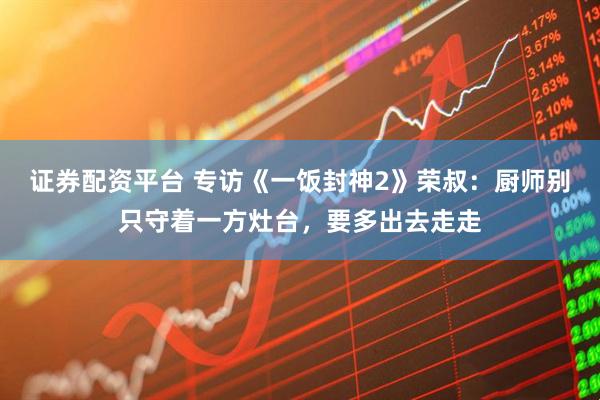 证券配资平台 专访《一饭封神2》荣叔：厨师别只守着一方灶台，要多出去走走