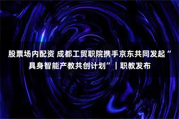 股票场内配资 成都工贸职院携手京东共同发起“具身智能产教共创计划”｜职教发布