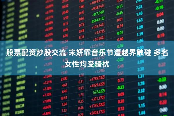 股票配资炒股交流 宋妍霏音乐节遭越界触碰 多名女性均受骚扰