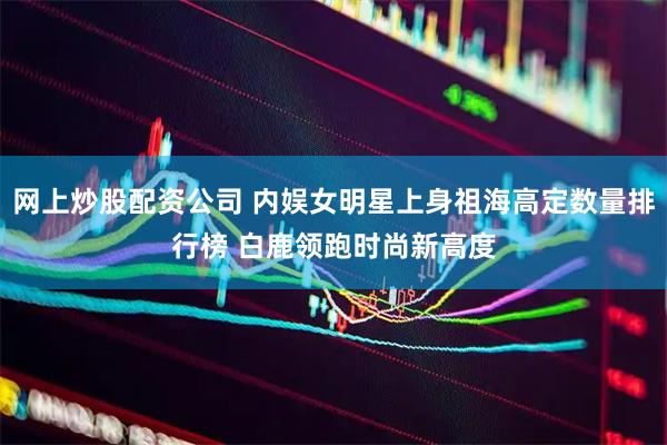 网上炒股配资公司 内娱女明星上身祖海高定数量排行榜 白鹿领跑时尚新高度