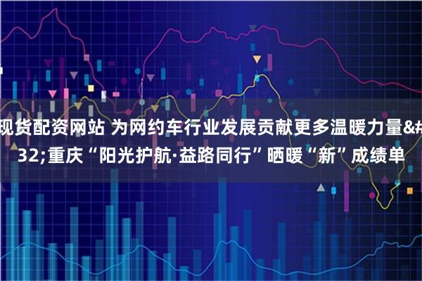 现货配资网站 为网约车行业发展贡献更多温暖力量 重庆“阳光护航·益路同行”晒暖“新”成绩单