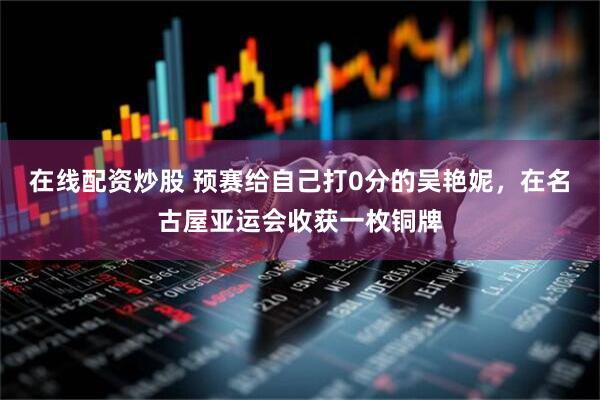 在线配资炒股 预赛给自己打0分的吴艳妮，在名古屋亚运会收获一枚铜牌