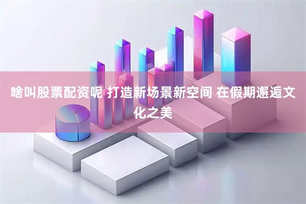 啥叫股票配资呢 打造新场景新空间 在假期邂逅文化之美