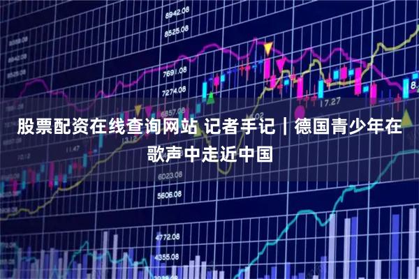股票配资在线查询网站 记者手记｜德国青少年在歌声中走近中国