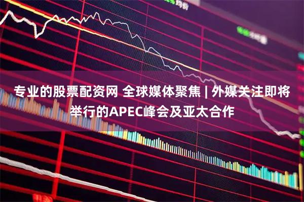 专业的股票配资网 全球媒体聚焦 | 外媒关注即将举行的APEC峰会及亚太合作