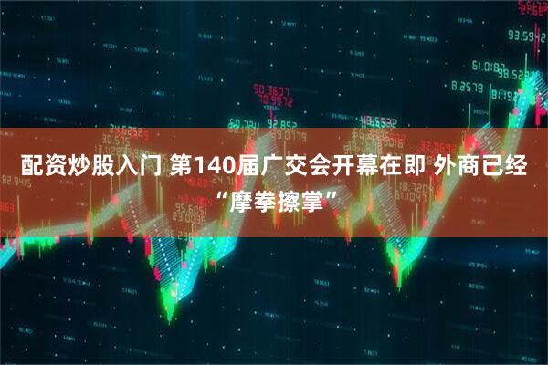 配资炒股入门 第140届广交会开幕在即 外商已经“摩拳擦掌”
